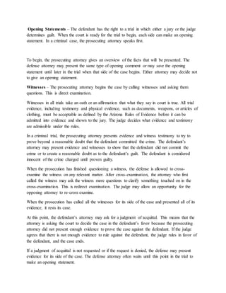 Opening Statements – The defendant has the right to a trial in which either a jury or the judge
determines guilt. When the court is ready for the trial to begin, each side can make an opening
statement. In a criminal case, the prosecuting attorney speaks first.
To begin, the prosecuting attorney gives an overview of the facts that will be presented. The
defense attorney may present the same type of opening comment or may save the opening
statement until later in the trial when that side of the case begins. Either attorney may decide not
to give an opening statement.
Witnesses – The prosecuting attorney begins the case by calling witnesses and asking them
questions. This is direct examination.
Witnesses in all trials take an oath or an affirmation that what they say in court is true. All trial
evidence, including testimony and physical evidence, such as documents, weapons, or articles of
clothing, must be acceptable as defined by the Arizona Rules of Evidence before it can be
admitted into evidence and shown to the jury. The judge decides what evidence and testimony
are admissible under the rules.
In a criminal trial, the prosecuting attorney presents evidence and witness testimony to try to
prove beyond a reasonable doubt that the defendant committed the crime. The defendant’s
attorney may present evidence and witnesses to show that the defendant did not commit the
crime or to create a reasonable doubt as to the defendant’s guilt. The defendant is considered
innocent of the crime charged until proven guilty.
When the prosecution has finished questioning a witness, the defense is allowed to cross-
examine the witness on any relevant matter. After cross-examination, the attorney who first
called the witness may ask the witness more questions to clarify something touched on in the
cross-examination. This is redirect examination. The judge may allow an opportunity for the
opposing attorney to re-cross examine.
When the prosecution has called all the witnesses for its side of the case and presented all of its
evidence, it rests its case.
At this point, the defendant’s attorney may ask for a judgment of acquittal. This means that the
attorney is asking the court to decide the case in the defendant’s favor because the prosecuting
attorney did not present enough evidence to prove the case against the defendant. If the judge
agrees that there is not enough evidence to rule against the defendant, the judge rules in favor of
the defendant, and the case ends.
If a judgment of acquittal is not requested or if the request is denied, the defense may present
evidence for its side of the case. The defense attorney often waits until this point in the trial to
make an opening statement.
 