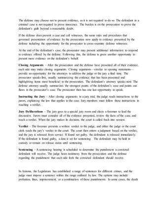 The defense may choose not to present evidence, as it is not required to do so. The defendant in a
criminal case is not required to prove innocence. The burden is on the prosecution to prove the
defendant’s guilt beyond a reasonable doubt.
If the defense does present a case and call witnesses, the same rules and procedures that
governed presentation of evidence by the prosecution now apply to evidence presented by the
defense including the opportunity for the prosecutor to cross-examine defense witnesses.
At the end of the defendant’s case, the prosecutor may present additional information to respond
to evidence offered by the defense. Following this, the defense is given another opportunity to
present more evidence on the defendant’s behalf.
Closing Arguments – After the prosecution and the defense have presented all of their evidence,
each side may make closing arguments. Closing arguments—similar to opening statements—
provide an opportunity for the attorneys to address the judge or the jury a final time. The
prosecutor speaks first, usually summarizing the evidence that has been presented and
highlighting items most beneficial to the prosecution. The defendant’s attorney speaks next. The
defense attorney usually summarizes the strongest points of the defendant’s case and points out
flaws in the prosecutor’s case. The prosecutor then has one last opportunity to speak.
Instructing the Jury – After closing arguments in a jury trial, the judge reads instructions to the
jurors, explaining the law that applies to the case. Jury members must follow these instructions in
reaching a verdict.
Jury Deliberations – The jury goes to a special jury room and elects a foreman to lead the
discussion. Jurors must consider all of the evidence presented, review the facts of the case, and
reach a verdict. When the jury makes its decision, the court is called back into session.
Verdict – The foreman presents a written verdict to the judge, and either the judge or the court
clerk reads the jury’s verdict to the court. The court then enters a judgment based on the verdict,
and the jury is released from service. If found not guilty, the defendant is released immediately.
If the defendant is found guilty, a date is set for sentencing. The defendant may be held in
custody or remain on release status until sentencing.
Sentencing – A sentencing hearing is scheduled to determine the punishment a convicted
defendant will receive. The judge hears testimony from the prosecution and the defense
regarding the punishment that each side feels the convicted defendant should receive.
In Arizona, the Legislature has established a range of sentences for different crimes, and the
judge must impose a sentence within the range outlined by law. The options may include
probation, fines, imprisonment, or a combination of these punishments. In some cases, the death
 