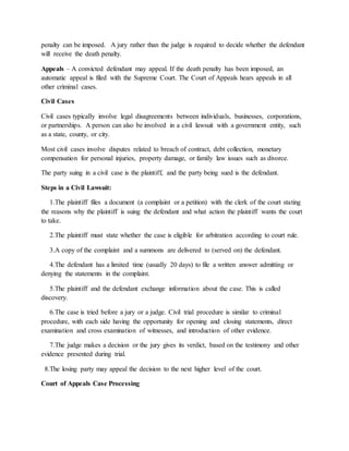 penalty can be imposed. A jury rather than the judge is required to decide whether the defendant
will receive the death penalty.
Appeals – A convicted defendant may appeal. If the death penalty has been imposed, an
automatic appeal is filed with the Supreme Court. The Court of Appeals hears appeals in all
other criminal cases.
Civil Cases
Civil cases typically involve legal disagreements between individuals, businesses, corporations,
or partnerships. A person can also be involved in a civil lawsuit with a government entity, such
as a state, county, or city.
Most civil cases involve disputes related to breach of contract, debt collection, monetary
compensation for personal injuries, property damage, or family law issues such as divorce.
The party suing in a civil case is the plaintiff, and the party being sued is the defendant.
Steps in a Civil Lawsuit:
1.The plaintiff files a document (a complaint or a petition) with the clerk of the court stating
the reasons why the plaintiff is suing the defendant and what action the plaintiff wants the court
to take.
2.The plaintiff must state whether the case is eligible for arbitration according to court rule.
3.A copy of the complaint and a summons are delivered to (served on) the defendant.
4.The defendant has a limited time (usually 20 days) to file a written answer admitting or
denying the statements in the complaint.
5.The plaintiff and the defendant exchange information about the case. This is called
discovery.
6.The case is tried before a jury or a judge. Civil trial procedure is similar to criminal
procedure, with each side having the opportunity for opening and closing statements, direct
examination and cross examination of witnesses, and introduction of other evidence.
7.The judge makes a decision or the jury gives its verdict, based on the testimony and other
evidence presented during trial.
8.The losing party may appeal the decision to the next higher level of the court.
Court of Appeals Case Processing
 