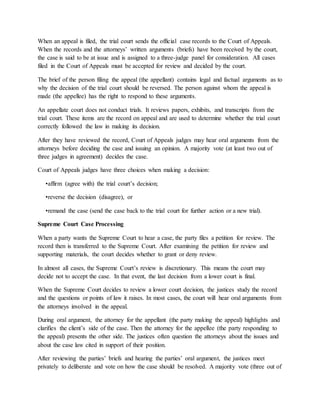 When an appeal is filed, the trial court sends the official case records to the Court of Appeals.
When the records and the attorneys’ written arguments (briefs) have been received by the court,
the case is said to be at issue and is assigned to a three-judge panel for consideration. All cases
filed in the Court of Appeals must be accepted for review and decided by the court.
The brief of the person filing the appeal (the appellant) contains legal and factual arguments as to
why the decision of the trial court should be reversed. The person against whom the appeal is
made (the appellee) has the right to respond to these arguments.
An appellate court does not conduct trials. It reviews papers, exhibits, and transcripts from the
trial court. These items are the record on appeal and are used to determine whether the trial court
correctly followed the law in making its decision.
After they have reviewed the record, Court of Appeals judges may hear oral arguments from the
attorneys before deciding the case and issuing an opinion. A majority vote (at least two out of
three judges in agreement) decides the case.
Court of Appeals judges have three choices when making a decision:
•affirm (agree with) the trial court’s decision;
•reverse the decision (disagree), or
•remand the case (send the case back to the trial court for further action or a new trial).
Supreme Court Case Processing
When a party wants the Supreme Court to hear a case, the party files a petition for review. The
record then is transferred to the Supreme Court. After examining the petition for review and
supporting materials, the court decides whether to grant or deny review.
In almost all cases, the Supreme Court’s review is discretionary. This means the court may
decide not to accept the case. In that event, the last decision from a lower court is final.
When the Supreme Court decides to review a lower court decision, the justices study the record
and the questions or points of law it raises. In most cases, the court will hear oral arguments from
the attorneys involved in the appeal.
During oral argument, the attorney for the appellant (the party making the appeal) highlights and
clarifies the client’s side of the case. Then the attorney for the appellee (the party responding to
the appeal) presents the other side. The justices often question the attorneys about the issues and
about the case law cited in support of their position.
After reviewing the parties’ briefs and hearing the parties’ oral argument, the justices meet
privately to deliberate and vote on how the case should be resolved. A majority vote (three out of
 