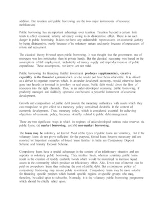 addition. But taxation and public borrowing are the two major instruments of resource
mobilization.
Public borrowing has an important advantage over taxation. Taxation beyond a certain limit
tends to affect economic activity adversely owing to its disincentive effect. There is no such
danger in public borrowing. It does not have any unfavorable repercussions on economic activity
by being disincentive, partly because of its voluntary nature and partly because of expectation of
return and repayment.
The classical theory frowned upon public borrowing. It was thought that the government use of
resources was less productive than in private hands. But the classical reasoning was based on the
assumptions of full employment, inelasticity of money supply and unproductiveness of public
expenditure. These assumptions, we know, are not valid.
Public borrowing for financing fruitful investment produces supplementary, creative
capability in the financial systemwhich or else would not have been achievable. It is utilized
as a device to organize reserves which, in an under-developed economy, would otherwise have
gone into hoards or invested in jewellery or real estate. Public debt would divert the flow of
resources into the right channels. Thus, in an under-developed economy, public borrowing, if
prudently managed and skillfully operated, can become a powerful instrument of economic
development.
Growth and composition of public debt provide the monetary authorities with assets which they
can manipulate to give effect to a monetary policy considered desirable in the context of
economic development. Thus, monetary policy, which is considered essential for achieving
objectives of economic policy, becomes virtually related to public debt management.
There are two significant ways in which the regimes of underdeveloped nations raise reserves via
public loans; (a) market borrowing, and (b) non-market borrowing.
The loans may be voluntary or forced. Most of the types of public loans are voluntary. But if the
voluntary loans do not prove sufficient for the purpose, forced loans become necessary and are
resorted to: Important examples of forced loans familiar in India are Compulsory Deposit
Scheme and Annuity Deposit Scheme.
Compulsory loans have a special advantage in the context of an inflationary situation and are
superior to voluntary public borrowing. They sterilize funds, whereas voluntary public loans
result in the creation of readily cashable bonds which would be monetized to increase liquid
assets in the community which produce an inflationary effect. Also, lower rate of interest can be
paid on compulsory loans thus reducing the cost of public debt. But a continuous policy of
compulsory borrowing may arouse public resentment. Compulsory loans may be more suitable
for financing specific projects which benefit specific regions or specific groups who may,
therefore, be called upon to subscribe. Normally, it is the voluntary public borrowing programme
which should be chiefly relied upon.
 