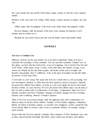 five votes) decides the case, and the Chief Justice assigns a justice to write the court’s majority
opinion.
Decisions of the court must be in writing. When issuing a written decision or opinion, the court
may:
•Affirm (agree with) the judgment of the lower court, which means that judgment is final;
•Reverse (disagree with) the decision of the lower court, meaning the Supreme Court’s
decision must be carried out, or
•Remand the case (send it back to the trial court for further action and possible retrial).
ANSWER 2
Tort Law vs Criminal Law
Difference between tort law and criminal law is not hard to understand. Many of us have a
somewhat fair knowledge of what constitutes Tort Law and what constitutes Criminal Law. At
first glance, we know that they both involve an act of wrongdoing. Tort is derived from the Latin
word ‘Tortus’, which means wrong. A crime, on the other hand, also denotes a wrong, a very
serious one. Despite the fact that both recognise and declare certain acts as wrongful and
therefore unacceptable, there is a difference. It lies in the types of wrongful acts that fall within
the purview of each body of law
A Tort refers to a civil wrong. This means that Tort Law is dealt with in a civil proceeding. Tort
Law encompasses situations in which harm has been caused to a person or property. Typically,
the person who suffered harm initiates an action in a civil court against the person who caused
the harm. Further, in a case involving Tort Law, the person who suffered injury sues the party at
faul t in order to obtain relief or compensation for the injury. Compensation under Tort Law is
typically awarded in the form of damages. Damages can include damages for loss of earnings,
property, pain or suffering, financial or medical expenses.
Think of Tort Law as an avenue through which the aggrieved party seeks compensation of a
financial nature for the loss he/she suffered. Examples of Torts include negligence, defamation,
liability for defects in products, nuisance or economic torts. Negligence revolves around the duty
of care and the failure to exercise a duty of care in a particular instance; for example, causing a
motor accident.
Keep in mind that Tort Law typically constitutes three categories of Torts: Intentional torts, such
as when a person had fair knowledge that his/her action would cause the harm, strict liability
 
