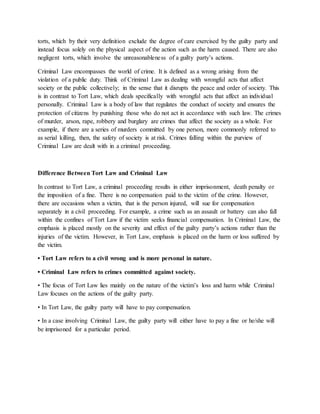 torts, which by their very definition exclude the degree of care exercised by the guilty party and
instead focus solely on the physical aspect of the action such as the harm caused. There are also
negligent torts, which involve the unreasonableness of a guilty party’s actions.
Criminal Law encompasses the world of crime. It is defined as a wrong arising from the
violation of a public duty. Think of Criminal Law as dealing with wrongful acts that affect
society or the public collectively; in the sense that it disrupts the peace and order of society. This
is in contrast to Tort Law, which deals specifically with wrongful acts that affect an individual
personally. Criminal Law is a body of law that regulates the conduct of society and ensures the
protection of citizens by punishing those who do not act in accordance with such law. The crimes
of murder, arson, rape, robbery and burglary are crimes that affect the society as a whole. For
example, if there are a series of murders committed by one person, more commonly referred to
as serial killing, then, the safety of society is at risk. Crimes falling within the purview of
Criminal Law are dealt with in a criminal proceeding.
Difference Between Tort Law and Criminal Law
In contrast to Tort Law, a criminal proceeding results in either imprisonment, death penalty or
the imposition of a fine. There is no compensation paid to the victim of the crime. However,
there are occasions when a victim, that is the person injured, will sue for compensation
separately in a civil proceeding. For example, a crime such as an assault or battery can also fall
within the confines of Tort Law if the victim seeks financial compensation. In Criminal Law, the
emphasis is placed mostly on the severity and effect of the guilty party’s actions rather than the
injuries of the victim. However, in Tort Law, emphasis is placed on the harm or loss suffered by
the victim.
• Tort Law refers to a civil wrong and is more personal in nature.
• Criminal Law refers to crimes committed against society.
• The focus of Tort Law lies mainly on the nature of the victim’s loss and harm while Criminal
Law focuses on the actions of the guilty party.
• In Tort Law, the guilty party will have to pay compensation.
• In a case involving Criminal Law, the guilty party will either have to pay a fine or he/she will
be imprisoned for a particular period.
 