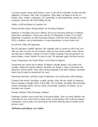 A common question among small business owners is who will be responsible for debts and other
obligations if a business entity folds or reorganizes. Many things can happen in the life of a
business entity, whether a corporation, LLC, partnership, or sole proprietorship, and this can lead
to questions about who will be left holding the bag.
Articles on HG.org Related to Corporate Law
Federal and State Agency Hearing Defense for San Diego Employers
Employers in San Diego and across California face an ever-increasing landscape of employee
based claims and litigation. Federal cases with the U.S. Department of Labor or U.S. Equal
Opportunity Commission are often based upon violations of the Fair Labor Standards Act or
FLSA or violations such as discrimination or wage discrimination in lower income jobs.
Ins and Outs of Buy Sell Agreements
Buy-sell agreements establish important rules regarding when co-owners are able to buy each
other out, when an owner can sell an interest, when an owner can buy another owner’s interest
and what price is ultimately required to be paid. Carefully preparing a buy sell agreement can
protect business owners’ interests for years to come. The agreement guides the buyout process.
Using a Transactional Law Expert Witness to Get Ahead in Litigation
Transactional law experts may be utilized for litigation through disputes, class actions with
securities, intellectual property violations and family law through a variety of documents and
interactions between parties. Those with a strong background in the field of disputes and similar
matters may be experts in transactional law cases.
Outsourcing Innovation and Ideas: Legal Considerations for Crowdsourcing and Freelancing
Commerce that involves knowledge is rapidly growing, along with new models for businesses
that are emerging as thought leaders in their fields. New vocabulary describing these knowledge
workers and thought leaders, and new models of knowledge acquisition for business use are
becoming more common.
Potential Liabilities When Purchasing a Business
Purchasing a business poses several risks to the person buying. There are various liabilities that
could affect the new owner based on certain actions, but the purchase itself could have negative
consequences such as equity over asset buyouts and if there debts that must be satisfied by the
previous owner.
All Business and Industry Law Articles
 
