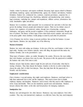 Articles written by attorneys and experts worldwide discussing legal aspects related to Business
and Industry including: agency and distributorship, agency law, business and industry, business
formation, business law, commercial law, contracts, corporate governance, corporate law, e-
commerce, food and beverages law, franchising, industrial and manufacturing, joint ventures,
legal economics, marketing law, mergers and acquisitions, offshore services, privatization law,
retail, shareholders rights and utilities.
Business law is sometimes called mercantile law or commercial law and refers to the laws that
govern the dealings between people and commercial matters. There are two distinct areas of
business law; regulation of commercial entities through laws of partnership, company,
bankruptcy, and agency and the second is regulation of the commercial transactions through the
laws of contract. The history of these types of laws dates back several centuries and can be seen
in the peace-guilds where members would pledge to stand by each other for protection.
A lot of business law involves trying to prevent problems that can hurt the business or cause
legal disputes. Business law may include any of the following
Business formation
Business law starts with setting up a business. In the eyes of the law, each business is their own
legal entity. Starting a new business typically starts with filing the paperwork that makes the
business formally exist in the government’s eyes.
Many types of business entities are similar throughout the country. However, the exact entities
that a new business can choose from vary by state. The process to file the paperwork to establish
the business also varies from state to state.
Business lawyers help decision makers weigh the pros and cons of each entity when they’re
starting a business. They help educate the business founders in the law in order to help them
choose the entity that’s in their best interests. Then, they help them file the paperwork to
formally start the business.
Employment considerations
Once a business is up and running, they might need employees. Businesses need legal advice to
help them understand how to hire and fire employees. They need to know how to handle
employee disputes and discipline. Businesses need to know what they need to offer employees in
terms of pay and benefits. There are also mandatory payroll taxes and deductions. Business
lawyers educate their clients on the rules and best practices for managing employees.
Immigration law
Business law and immigration law often intersect. Businesses may want employees from other
countries. They may want international employees on a full-time basis, they may need temporary
 