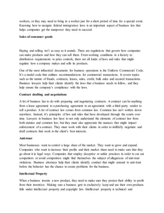 workers, or they may need to bring in a worker just for a short period of time for a special event.
Knowing how to navigate federal immigration laws is an important aspect of business law that
helps companies get the manpower they need to succeed.
Sales of consumer goods
Buying and selling isn’t as easy as it sounds. There are regulations that govern how companies
can make products and how they can sell them. From working conditions in a factory to
distribution requirements to price controls, there are all kinds of laws and rules that might
regulate how a company makes and sells its products.
One of the most influential documents for business operations is the Uniform Commercial Code.
It’s a model code that outlines recommendations for commercial transactions. It covers topics
such as the statute of frauds, contracts, leases, sales, credit, bulk sales and secured transactions.
Business lawyers help their clients identify the laws that a business needs to follow, and they
help ensure the company’s compliance with the laws.
Contract drafting and negotiations
A lot of business has to do with preparing and negotiating contracts. A contract can be anything
from a lease agreement to a purchasing agreement to an agreement with a third-party vendor to
sell a product. A lot of contract law comes from common law. Common law isn’t written down
anywhere. Instead, it’s principles of law and rules that have developed through the courts over
time. Lawyers in business law have to not only understand the elements of contract law from
both statutes and common law, but they must also appreciate the nuances that might impact
enforcement of a contract. They must work with their clients in order to skillfully negotiate and
draft contracts that work to the client’s best interests.
Anti-trust
Most businesses want to control a large share of the market. They want to grow and expand.
Companies who want to increase their profits and their market share need to make sure that they
go about it in legal ways. Companies that employ deceptive or unfair practices in order to cut out
competitors or avoid competition might find themselves the subject of allegations of anti-trust
violations. Business attorneys help their clients identify conduct that might amount to anti-trust
before the behavior has the chance to create problems for the business.
Intellectual Property
When a business invents a new product, they need to make sure they protect their ability to profit
from their invention. Making sure a business gets to exclusively keep and use their own products
falls under intellectual property and copyright law. Intellectual property is technical and
 