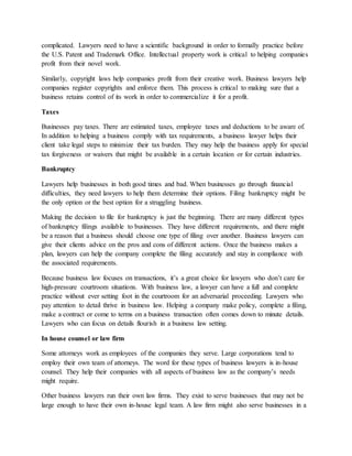 complicated. Lawyers need to have a scientific background in order to formally practice before
the U.S. Patent and Trademark Office. Intellectual property work is critical to helping companies
profit from their novel work.
Similarly, copyright laws help companies profit from their creative work. Business lawyers help
companies register copyrights and enforce them. This process is critical to making sure that a
business retains control of its work in order to commercialize it for a profit.
Taxes
Businesses pay taxes. There are estimated taxes, employee taxes and deductions to be aware of.
In addition to helping a business comply with tax requirements, a business lawyer helps their
client take legal steps to minimize their tax burden. They may help the business apply for special
tax forgiveness or waivers that might be available in a certain location or for certain industries.
Bankruptcy
Lawyers help businesses in both good times and bad. When businesses go through financial
difficulties, they need lawyers to help them determine their options. Filing bankruptcy might be
the only option or the best option for a struggling business.
Making the decision to file for bankruptcy is just the beginning. There are many different types
of bankruptcy filings available to businesses. They have different requirements, and there might
be a reason that a business should choose one type of filing over another. Business lawyers can
give their clients advice on the pros and cons of different actions. Once the business makes a
plan, lawyers can help the company complete the filing accurately and stay in compliance with
the associated requirements.
Because business law focuses on transactions, it’s a great choice for lawyers who don’t care for
high-pressure courtroom situations. With business law, a lawyer can have a full and complete
practice without ever setting foot in the courtroom for an adversarial proceeding. Lawyers who
pay attention to detail thrive in business law. Helping a company make policy, complete a filing,
make a contract or come to terms on a business transaction often comes down to minute details.
Lawyers who can focus on details flourish in a business law setting.
In house counsel or law firm
Some attorneys work as employees of the companies they serve. Large corporations tend to
employ their own team of attorneys. The word for these types of business lawyers is in-house
counsel. They help their companies with all aspects of business law as the company’s needs
might require.
Other business lawyers run their own law firms. They exist to serve businesses that may not be
large enough to have their own in-house legal team. A law firm might also serve businesses in a
 