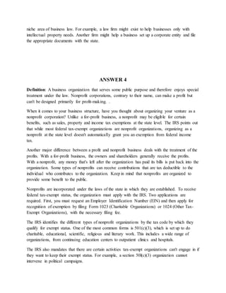 niche area of business law. For example, a law firm might exist to help businesses only with
intellectual property needs. Another firm might help a business set up a corporate entity and file
the appropriate documents with the state.
ANSWER 4
Definition: A business organization that serves some public purpose and therefore enjoys special
treatment under the law. Nonprofit corporations, contrary to their name, can make a profit but
can't be designed primarily for profit-making. .
When it comes to your business structure, have you thought about organizing your venture as a
nonprofit corporation? Unlike a for-profit business, a nonprofit may be eligible for certain
benefits, such as sales, property and income tax exemptions at the state level. The IRS points out
that while most federal tax-exempt organizations are nonprofit organizations, organizing as a
nonprofit at the state level doesn't automatically grant you an exemption from federal income
tax.
Another major difference between a profit and nonprofit business deals with the treatment of the
profits. With a for-profit business, the owners and shareholders generally receive the profits.
With a nonprofit, any money that's left after the organization has paid its bills is put back into the
organization. Some types of nonprofits can receive contributions that are tax deductible to the
individual who contributes to the organization. Keep in mind that nonprofits are organized to
provide some benefit to the public.
Nonprofits are incorporated under the laws of the state in which they are established. To receive
federal tax-exempt status, the organization must apply with the IRS. Two applications are
required. First, you must request an Employer Identification Number (EIN) and then apply for
recognition of exemption by filing Form 1023 (Charitable Organizations) or 1024 (Other Tax-
Exempt Organizations), with the necessary filing fee.
The IRS identifies the different types of nonprofit organizations by the tax code by which they
qualify for exempt status. One of the most common forms is 501(c)(3), which is set up to do
charitable, educational, scientific, religious and literary work. This includes a wide range of
organizations, from continuing education centers to outpatient clinics and hospitals.
The IRS also mandates that there are certain activities tax-exempt organizations can't engage in if
they want to keep their exempt status. For example, a section 50l(c)(3) organization cannot
intervene in political campaigns.
 