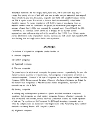 Remember, nonprofits still have to pay employment taxes, but in some states they may be
exempt from paying sales tax. Check with your state to make sure you understand how nonprofit
status is treated in your area. In addition, nonprofits may be hit with unrelated business income
tax. This is regular income from a trade or business that is not substantially related to the
charitable purpose. An exempt organization with 1,000 or more of gross income from an
unrelated business must file Form 990-T and pay tax on the income.If your nonprofit has
revenues of more than 25,000 a year, you must file an annual report (Form 990) with the IRS.
Form 990-EZ is a shortened version of 990 and is designed for use by small exempt
organizations with total assets at the end of the year of less than 25,000. Form 990 asks you to
provide information on the organization's income, expenses and staff salaries that exceed 50,000.
You also may have to comply with a similar state requirement.
ANSWER 5
On the basis of incorporation, companies can be classified as:
(i) Chartered companies
(ii) Statutory companies
(iii) Registered companies
(i) Chartered companies:
The crown in exercise of the royal prerogative has power to create a corporation by the grant of a
charter to persons assenting to be incorporated. Such companies or corporations are known as
chartered companies. Examples of this type of companies are Bank of England (1694), East India
Company (1600). The powers and the nature of business of a chartered company are defined by
the charter which incorporates it. After the country attained independence, these types of
companies do not exist in India.
(ii) Statutory companies:
A company may be incorporated by means of a special Act of the Parliament or any state
legislature. Such companies are called statutory companies, Instances of statutory companies in
India are Reserve Bank of India, the Life Insurance Corporation of India, the Food Corporation
of India etc. The provisions of the Companies Act 1956 apply to statutory companies except
where the said provisions are inconsistent with the provisions of the Act creating them. Statutory
companies are mostly invested with compulsory powers.
(iii) Registered companies:
 