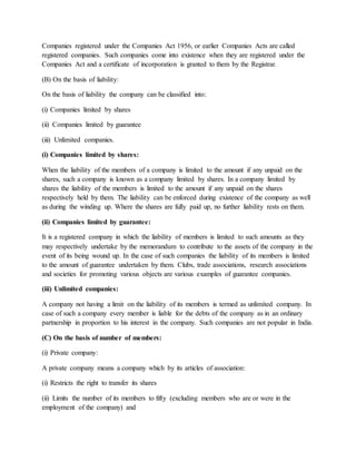 Companies registered under the Companies Act 1956, or earlier Companies Acts are called
registered companies. Such companies come into existence when they are registered under the
Companies Act and a certificate of incorporation is granted to them by the Registrar.
(B) On the basis of liability:
On the basis of liability the company can be classified into:
(i) Companies limited by shares
(ii) Companies limited by guarantee
(iii) Unlimited companies.
(i) Companies limited by shares:
When the liability of the members of a company is limited to the amount if any unpaid on the
shares, such a company is known as a company limited by shares. In a company limited by
shares the liability of the members is limited to the amount if any unpaid on the shares
respectively held by them. The liability can be enforced during existence of the company as well
as during the winding up. Where the shares are fully paid up, no further liability rests on them.
(ii) Companies limited by guarantee:
It is a registered company in which the liability of members is limited to such amounts as they
may respectively undertake by the memorandum to contribute to the assets of the company in the
event of its being wound up. In the case of such companies the liability of its members is limited
to the amount of guarantee undertaken by them. Clubs, trade associations, research associations
and societies for promoting various objects are various examples of guarantee companies.
(iii) Unlimited companies:
A company not having a limit on the liability of its members is termed as unlimited company. In
case of such a company every member is liable for the debts of the company as in an ordinary
partnership in proportion to his interest in the company. Such companies are not popular in India.
(C) On the basis of number of members:
(i) Private company:
A private company means a company which by its articles of association:
(i) Restricts the right to transfer its shares
(ii) Limits the number of its members to fifty (excluding members who are or were in the
employment of the company) and
 