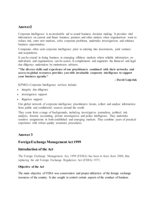 Answer2
Corporate intelligence is an invaluable aid to sound business decision making. It provides vital
information on current and future business partners and other matters when organisations want to
reduce risk, enter new markets, solve corporate problems, undertake investigations and enhance
business opportunities.
Companies often seek corporate intelligence prior to entering into investments, joint ventures
and acquisitions.
It can be crucial in doing business in emerging offshore markets where reliable information on
individuals and organisations can be scarce. It complements and augments the financial and legal
due diligence undertaken by mainstream advisers.
"The diverse skills and experience of our practitioners combined with their networks and
access to global resources provides you with invaluable corporate intelligence to support
your business agenda."
– David Luijerink
KPMG's Corporate Intelligence services include:
 integrity due diligence
 investigation support
 litigation support.
Our global network of corporate intelligence practitioners locate, collect and analyse information
from public and confidential sources around the world.
They come from a range of backgrounds, including investigative journalism, political risk
analysis, forensic accounting, private investigation and police intelligence. They undertake
sensitive assignments in both established and emerging markets. They combine years of practical
experience with robust quality assurance procedures.
Answer 3
ForeignExchange ManagementAct1999
Introduction of the Act
The Foreign Exchange Management Act, 1999 (FEMA) has been in force from 2000, thus
replacing the old Foreign Exchange Regulation Act (FERA) 1973.
Objective of the Act
The main objective of FERA was conservation and proper utilization of the foreign exchange
resources of the country. It also sought to control certain aspects of the conduct of business
 