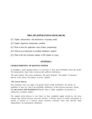 MBA 205 (OPERATIONS RESEARCH)
Q-1. Explain characteristics and classification of queuing model.
Q-2. Explain degenerate transportation problem.
Q-3. Write at least five application areas of linear programming.
Q-4. What do you understand by modified distribution method?
Q-5. What is the role of decision making in OR. Explain its scope.
ANSWER 1
CHARACTERISTICS OF QUEUING SYSTEM
In designing a good queuing system, it is necessary to have good information about the model.
The characteristics listed below would provide sufficient information.
The arrival pattern. The service mechanism The queue discipline. The number of customers
allowed in the system. The number of service channels.
The Arrival Pattern
How customers arrive e.g. singly or in groups (batch or bulk arrivals)How the arrivals are
distributed in time (e.g. what is the probability distribution of time between successive arrivals
(the inter-arrival time distribution))Whether there is a finite population of customers or
(effectively) an infinite number
The simplest arrival process is one where we have completely regular arrivals (i.e. the same
constant time interval between successive arrivals). A Poisson stream of arrivals corresponds to
arrivals at random. In a Poisson stream successive customers arrive after intervals which
independently are exponentially distributed.
 