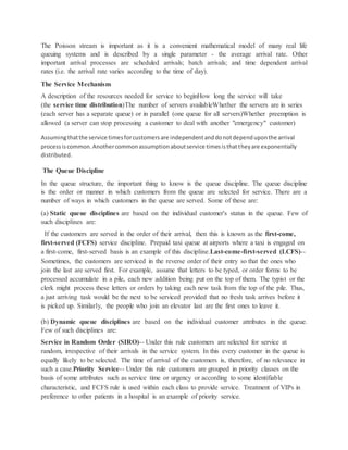 The Poisson stream is important as it is a convenient mathematical model of many real life
queuing systems and is described by a single parameter - the average arrival rate. Other
important arrival processes are scheduled arrivals; batch arrivals; and time dependent arrival
rates (i.e. the arrival rate varies according to the time of day).
The Service Mechanism
A description of the resources needed for service to beginHow long the service will take
(the service time distribution)The number of servers availableWhether the servers are in series
(each server has a separate queue) or in parallel (one queue for all servers)Whether preemption is
allowed (a server can stop processing a customer to deal with another "emergency" customer)
Assumingthatthe service timesforcustomersare independentanddonotdependuponthe arrival
processiscommon.Anothercommonassumptionaboutservice timesisthattheyare exponentially
distributed.
The Queue Discipline
In the queue structure, the important thing to know is the queue discipline. The queue discipline
is the order or manner in which customers from the queue are selected for service. There are a
number of ways in which customers in the queue are served. Some of these are:
(a) Static queue disciplines are based on the individual customer's status in the queue. Few of
such disciplines are:
If the customers are served in the order of their arrival, then this is known as the first-come,
first-served (FCFS) service discipline. Prepaid taxi queue at airports where a taxi is engaged on
a first-come, first-served basis is an example of this discipline.Last-come-first-served (LCFS)--
Sometimes, the customers are serviced in the reverse order of their entry so that the ones who
join the last are served first. For example, assume that letters to be typed, or order forms to be
processed accumulate in a pile, each new addition being put on the top of them. The typist or the
clerk might process these letters or orders by taking each new task from the top of the pile. Thus,
a just arriving task would be the next to be serviced provided that no fresh task arrives before it
is picked up. Similarly, the people who join an elevator last are the first ones to leave it.
(b) Dynamic queue disciplines are based on the individual customer attributes in the queue.
Few of such disciplines are:
Service in Random Order (SIRO)-- Under this rule customers are selected for service at
random, irrespective of their arrivals in the service system. In this every customer in the queue is
equally likely to be selected. The time of arrival of the customers is, therefore, of no relevance in
such a case.Priority Service-- Under this rule customers are grouped in priority classes on the
basis of some attributes such as service time or urgency or according to some identifiable
characteristic, and FCFS rule is used within each class to provide service. Treatment of VIPs in
preference to other patients in a hospital is an example of priority service.
 