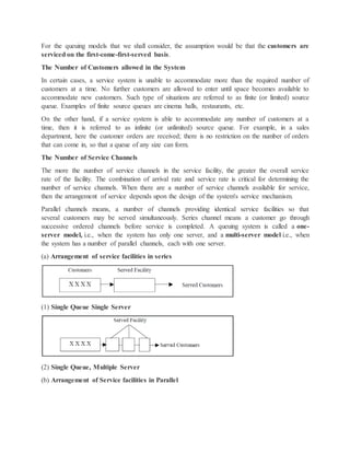 For the queuing models that we shall consider, the assumption would be that the customers are
serviced on the first-come-first-served basis.
The Number of Customers allowed in the System
In certain cases, a service system is unable to accommodate more than the required number of
customers at a time. No further customers are allowed to enter until space becomes available to
accommodate new customers. Such type of situations are referred to as finite (or limited) source
queue. Examples of finite source queues are cinema halls, restaurants, etc.
On the other hand, if a service system is able to accommodate any number of customers at a
time, then it is referred to as infinite (or unlimited) source queue. For example, in a sales
department, here the customer orders are received; there is no restriction on the number of orders
that can come in, so that a queue of any size can form.
The Number of Service Channels
The more the number of service channels in the service facility, the greater the overall service
rate of the facility. The combination of arrival rate and service rate is critical for determining the
number of service channels. When there are a number of service channels available for service,
then the arrangement of service depends upon the design of the system's service mechanism.
Parallel channels means, a number of channels providing identical service facilities so that
several customers may be served simultaneously. Series channel means a customer go through
successive ordered channels before service is completed. A queuing system is called a one-
server model, i.e., when the system has only one server, and a multi-server model i.e., when
the system has a number of parallel channels, each with one server.
(a) Arrangement of service facilities in series
(1) Single Queue Single Server
(2) Single Queue, Multiple Server
(b) Arrangement of Service facilities in Parallel
 