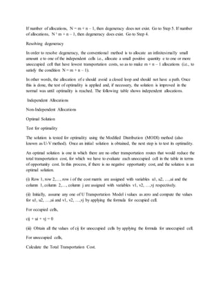 If number of allocations, N = m + n – 1, then degeneracy does not exist. Go to Step 5. If number
of allocations, N ¹ m + n – 1, then degeneracy does exist. Go to Step 4.
Resolving degeneracy
In order to resolve degeneracy, the conventional method is to allocate an infinitesimally small
amount e to one of the independent cells i.e., allocate a small positive quantity e to one or more
unoccupied cell that have lowest transportation costs, so as to make m + n – 1 allocations (i.e., to
satisfy the condition N = m + n – 1).
In other words, the allocation of e should avoid a closed loop and should not have a path. Once
this is done, the test of optimality is applied and, if necessary, the solution is improved in the
normal was until optimality is reached. The following table shows independent allocations.
Independent Allocations
Non-Independent Allocations
Optimal Solution
Test for optimality
The solution is tested for optimality using the Modified Distribution (MODI) method (also
known as U-V method). Once an initial solution is obtained, the next step is to test its optimality.
An optimal solution is one in which there are no other transportation routes that would reduce the
total transportation cost, for which we have to evaluate each unoccupied cell in the table in terms
of opportunity cost. In this process, if there is no negative opportunity cost, and the solution is an
optimal solution.
(i) Row 1, row 2,…, row i of the cost matrix are assigned with variables u1, u2, …,ui and the
column 1, column 2,…, column j are assigned with variables v1, v2, …,vj respectively.
(ii) Initially, assume any one of U Transportation Model i values as zero and compute the values
for u1, u2, …,ui and v1, v2, …,vj by applying the formula for occupied cell.
For occupied cells,
cij + ui + vj = 0
(iii) Obtain all the values of cij for unoccupied cells by applying the formula for unoccupied cell.
For unoccupied cells,
Calculate the Total Transportation Cost.
 