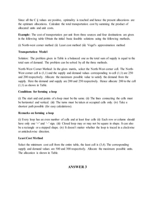 Since all the C ij values are positive, optimality is reached and hence the present allocations are
the optimum allocations. Calculate the total transportation cost by summing the product of
allocated units and unit costs.
Example: The cost of transportation per unit from three sources and four destinations are given
in the following table Obtain the initial basic feasible solutions using the following methods.
(i) North-west corner method (ii) Least cost method (iii) Vogel’s approximation method
Transportation Model
Solution: The problem given in Table is a balanced one as the total sum of supply is equal to the
total sum of demand. The problem can be solved by all the three methods.
North-West Corner Method: In the given matrix, select the North-West corner cell. The North-
West corner cell is (1,1) and the supply and demand values corresponding to cell (1,1) are 250
and 200 respectively. Allocate the maximum possible value to satisfy the demand from the
supply. Here the demand and supply are 200 and 250 respectively. Hence allocate 200 to the cell
(1,1) as shown in Table.
Conditions for forming a loop
(i) The start and end points of a loop must be the same. (ii) The lines connecting the cells must
be horizontal and vertical. (iii) The turns must be taken at occupied cells only. (iv) Take a
shortest path possible (for easy calculations).
Remarks on forming a loop
(i) Every loop has an even number of cells and at least four cells (ii) Each row or column should
have only one ‘+’ and ‘–’ sign. (iii) Closed loop may or may not be square in shape. It can also
be a rectangle or a stepped shape. (iv) It doesn’t matter whether the loop is traced in a clockwise
or anticlockwise direction.
Least Cost Method
Select the minimum cost cell from the entire table, the least cell is (3,4). The corresponding
supply and demand values are 500 and 300 respectively. Allocate the maximum possible units.
The allocation is shown in Table.
ANSWER 3
 