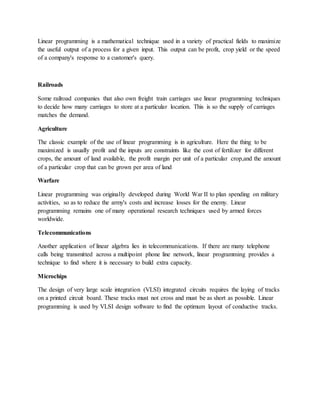Linear programming is a mathematical technique used in a variety of practical fields to maximize
the useful output of a process for a given input. This output can be profit, crop yield or the speed
of a company's response to a customer's query.
Railroads
Some railroad companies that also own freight train carriages use linear programming techniques
to decide how many carriages to store at a particular location. This is so the supply of carriages
matches the demand.
Agriculture
The classic example of the use of linear programming is in agriculture. Here the thing to be
maximized is usually profit and the inputs are constraints like the cost of fertilizer for different
crops, the amount of land available, the profit margin per unit of a particular crop,and the amount
of a particular crop that can be grown per area of land
Warfare
Linear programming was originally developed during World War II to plan spending on military
activities, so as to reduce the army's costs and increase losses for the enemy. Linear
programming remains one of many operational research techniques used by armed forces
worldwide.
Telecommunications
Another application of linear algebra lies in telecommunications. If there are many telephone
calls being transmitted across a multipoint phone line network, linear programming provides a
technique to find where it is necessary to build extra capacity.
Microchips
The design of very large scale integration (VLSI) integrated circuits requires the laying of tracks
on a printed circuit board. These tracks must not cross and must be as short as possible. Linear
programming is used by VLSI design software to find the optimum layout of conductive tracks.
 