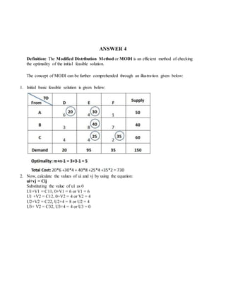 ANSWER 4
Definition: The Modified Distribution Method or MODI is an efficient method of checking
the optimality of the initial feasible solution.
The concept of MODI can be further comprehended through an illustration given below:
1. Initial basic feasible solution is given below:
2. Now, calculate the values of ui and vj by using the equation:
ui+vj = Cij
Substituting the value of u1 as 0
U1+V1 = C11, 0+V1 = 6 or V1 = 6
U1 +V2 = C12, 0+V2 = 4 or V2 = 4
U2+V2 = C22, U2+4 = 8 or U2 = 4
U3+ V2 = C32, U3+4 = 4 or U3 = 0
 