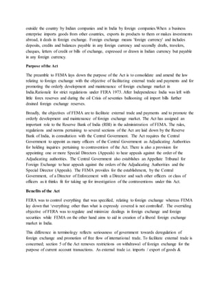 outside the country by Indian companies and in India by foreign companies.When a business
enterprise imports goods from other countries, exports its products to them or makes investments
abroad, it deals in foreign exchange. Foreign exchange means 'foreign currency' and includes
deposits, credits and balances payable in any foreign currency and secondly drafts, travelers,
cheques, letters of credit or bills of exchange, expressed or drawn in Indian currency but payable
in any foreign currency.
Purpose ofthe Act
The preamble to FEMA lays down the purpose of the Act is to consolidate and amend the law
relating to foreign exchange with the objective of facilitating external trade and payments and for
promoting the orderly development and maintenance of foreign exchange market in
India.Rationale for strict regulations under FERA 1973. After Independence India was left with
little forex reserves and during the oil Crisis of seventies ballooning oil import bills further
drained foreign exchange reserves.
Broadly, the objectives of FEMA are to facilitate external trade and payments and to promote the
orderly development and maintenance of foreign exchange market. The Act has assigned an
important role to the Reserve Bank of India (RBI) in the administration of FEMA. The rules,
regulations and norms pertaining to several sections of the Act are laid down by the Reserve
Bank of India, in consultation with the Central Government. The Act requires the Central
Government to appoint as many officers of the Central Government as Adjudicating Authorities
for holding inquiries pertaining to contravention of the Act. There is also a provision for
appointing one or more Special Directors (Appeals) to hear appeals against the order of the
Adjudicating authorities. The Central Government also establishes an Appellate Tribunal for
Foreign Exchange to hear appeals against the orders of the Adjudicating Authorities and the
Special Director (Appeals). The FEMA provides for the establishment, by the Central
Government, of a Director of Enforcement with a Director and such other officers or class of
officers as it thinks fit for taking up for investigation of the contraventions under this Act.
Benefits of the Act
FERA was to control everything that was specified, relating to foreign exchange whereas FEMA
lay down that ‘everything other than what is expressly covered is not controlled'. The overriding
objective of FERA was to regulate and minimize dealings in foreign exchange and foreign
securities while FEMA on the other hand aims to aid in creation of a liberal foreign exchange
market in India.
This difference in terminology reflects seriousness of government towards deregulation of
foreign exchange and promotion of free flow of international trade. To facilitate external trade is
concerned; section 5 of the Act removes restrictions on withdrawal of foreign exchange for the
purpose of current account transactions. As external trade i.e. imports / export of goods &
 