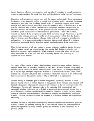 by their functions, effective communication tools are utilized in addition to normal consultation
process to make decisions that would have large scale implications on the company’s prospects.
Discussions and consultations are two main tools that support and eventually bring out decisions.
For instance to take a decision on how to embark on new business activity suggested by strategic
management team must have developed through series of consultative process, which is now
available with implementation team. Here we see the cumulative effect of decision taken at one
point by a different body of affairs. Decision taken by strategic managers is to push new and
innovative business line or initiative. At this point the decision taken by such team becomes
consultative point for discussion for implementation professionals. There is lot to debate,
research and finalize. Is the new proposal viable ? Is it innovative enough ? Can there be growth
stimulant in the strategies proposed ? Handle-ful of such questions evolved from the decision
taken by strategic group has reflective influence on the next level of managerial consultations
and meetings. Let us accept, at this point of discussion, that proposals submitted by business
development team would largely depend on another set of deliberations in the board room.
Thus, the final decision to roll out a product or service is through cumulative interim decisions
taken by various internal and external parties. And also the final decision is reflective and
founded on researches and consultations. Whole process is a chain affair where one decision
taken at one point and at one level shall have far reaching implications in the way an
organization moves forward.
As a matter of fact, capable of taking critical decisions is one of the many attributes that every
manager should have, be it top level or middle or entry level. By nature a human being during his
existence and by virtue of his instinct makes decisions for his survival, as social psychologists
put it. By and large, managers are polished individuals to take decisions to affect others, ie the
organization’s existence and growth thus is annotative with human endeavor to live and succeed.
Success succeeds on the decisions taken, be it by an individual or an organization.
Decision-making is an integral part of modern management. Essentially, Rational or sound
decision making is taken as primary function of management. Every manager takes hundreds and
hundreds of decisions subconsciously or consciously making it as the key component in the role
of a manager. Decisions play important roles as they determine both organizational and
managerial activities. A decision can be defined as a course of action purposely chosen from a
set of alternatives to achieve organizational or managerial objectives or goals. Decision making
process is continuous and indispensable component of managing any organization or business
activities. Decisions are made to sustain the activities of all business activities and organizational
functioning.
Decisions are made at every level of management to ensure organizational or business goals are
achieved. Further, the decisions make up one of core functional values that every organization
adopts and implements to ensure optimum growth and drivability in terms of services and or
products offered.
 