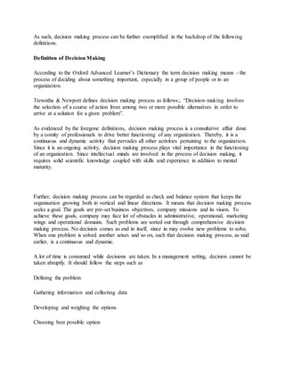 As such, decision making process can be further exemplified in the backdrop of the following
definitions.
Definition of Decision Making
According to the Oxford Advanced Learner’s Dictionary the term decision making means - the
process of deciding about something important, especially in a group of people or in an
organization.
Trewatha & Newport defines decision making process as follows:, “Decision-making involves
the selection of a course of action from among two or more possible alternatives in order to
arrive at a solution for a given problem”.
As evidenced by the foregone definitions, decision making process is a consultative affair done
by a comity of professionals to drive better functioning of any organization. Thereby, it is a
continuous and dynamic activity that pervades all other activities pertaining to the organization.
Since it is an ongoing activity, decision making process plays vital importance in the functioning
of an organization. Since intellectual minds are involved in the process of decision making, it
requires solid scientific knowledge coupled with skills and experience in addition to mental
maturity.
Further, decision making process can be regarded as check and balance system that keeps the
organisation growing both in vertical and linear directions. It means that decision making process
seeks a goal. The goals are pre-set business objectives, company missions and its vision. To
achieve these goals, company may face lot of obstacles in administrative, operational, marketing
wings and operational domains. Such problems are sorted out through comprehensive decision
making process. No decision comes as end in itself, since in may evolve new problems to solve.
When one problem is solved another arises and so on, such that decision making process, as said
earlier, is a continuous and dynamic.
A lot of time is consumed while decisions are taken. In a management setting, decision cannot be
taken abruptly. It should follow the steps such as
Defining the problem
Gathering information and collecting data
Developing and weighing the options
Choosing best possible option
 