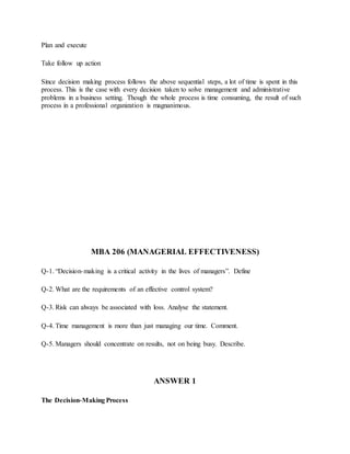 Plan and execute
Take follow up action
Since decision making process follows the above sequential steps, a lot of time is spent in this
process. This is the case with every decision taken to solve management and administrative
problems in a business setting. Though the whole process is time consuming, the result of such
process in a professional organization is magnanimous.
MBA 206 (MANAGERIAL EFFECTIVENESS)
Q-1. “Decision-making is a critical activity in the lives of managers”. Define
Q-2. What are the requirements of an effective control system?
Q-3. Risk can always be associated with loss. Analyse the statement.
Q-4. Time management is more than just managing our time. Comment.
Q-5. Managers should concentrate on results, not on being busy. Describe.
ANSWER 1
The Decision‐Making Process
 