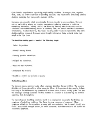 Quite literally, organizations operate by people making decisions. A manager plans, organizes,
staffs, leads, and controls her team by executing decisions. The effectiveness and quality of those
decisions determine how successful a manager will be.
Managers are constantly called upon to make decisions in order to solve problems. Decision
making and problem solving are ongoing processes of evaluating situations or problems,
considering alternatives, making choices, and following them up with the necessary actions.
Sometimes the decision‐making process is extremely short, and mental reflection is essentially
instantaneous. In other situations, the process can drag on for weeks or even months. The entire
decision‐making process is dependent upon the right information being available to the right
people at the right times.
The decision‐making process involves the following steps:
1.Define the problem.
2.Identify limiting factors.
3.Develop potential alternatives.
4.Analyze the alternatives.
5.Select the best alternative.
6.Implement the decision.
7.Establish a control and evaluation system.
Define the problem
The decision‐making process begins when a manager identifies the real problem. The accurate
definition of the problem affects all the steps that follow; if the problem is inaccurately defined,
every step in the decision‐making process will be based on an incorrect starting point. One way
that a manager can help determine the true problem in a situation is by identifying the problem
separately from its symptoms.
The most obviously troubling situations found in an organization can usually be identified as
symptoms of underlying problems. (See Table for some examples of symptoms.) These
symptoms all indicate that something is wrong with an organization, but they don't identify root
causes. A successful manager doesn't just attack symptoms; he works to uncover the factors that
cause these symptoms.
 