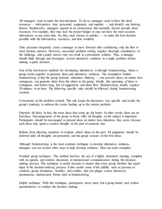 All managers want to make the best decisions. To do so, managers need to have the ideal
resources — information, time, personnel, equipment, and supplies — and identify any limiting
factors. Realistically, managers operate in an environment that normally doesn't provide ideal
resources. For example, they may lack the proper budget or may not have the most accurate
information or any extra time. So, they must choose to satisfice — to make the best decision
possible with the information, resources, and time available.
Time pressures frequently cause a manager to move forward after considering only the first or
most obvious answers. However, successful problem solving requires thorough examination of
the challenge, and a quick answer may not result in a permanent solution. Thus, a manager
should think through and investigate several alternative solutions to a single problem before
making a quick decision.
One of the best known methods for developing alternatives is through brainstorming, where a
group works together to generate ideas and alternative solutions. The assumption behind
brainstorming is that the group dynamic stimulates thinking — one person's ideas, no matter how
outrageous, can generate ideas from the others in the group. Ideally, this spawning of ideas is
contagious, and before long, lots of suggestions and ideas flow. Brainstorming usually requires
30 minutes to an hour. The following specific rules should be followed during brainstorming
sessions:
Concentrate on the problem at hand. This rule keeps the discussion very specific and avoids the
group's tendency to address the events leading up to the current problem.
Entertain all ideas. In fact, the more ideas that come up, the better. In other words, there are no
bad ideas. Encouragement of the group to freely offer all thoughts on the subject is important.
Participants should be encouraged to present ideas no matter how ridiculous they seem, because
such ideas may spark a creative thought on the part of someone else.
Refrain from allowing members to evaluate others' ideas on the spot. All judgments should be
deferred until all thoughts are presented, and the group concurs on the best ideas.
Although brainstorming is the most common technique to develop alternative solutions,
managers can use several other ways to help develop solutions. Here are some examples:
Nominal group technique. This method involves the use of a highly structured meeting, complete
with an agenda, and restricts discussion or interpersonal communication during the decision‐
making process. This technique is useful because it ensures that every group member has equal
input in the decision‐making process. It also avoids some of the pitfalls, such as pressure to
conform, group dominance, hostility, and conflict, that can plague a more interactive,
spontaneous, unstructured forum such as brainstorming.
Delphi technique. With this technique, participants never meet, but a group leader uses written
questionnaires to conduct the decision making.
 