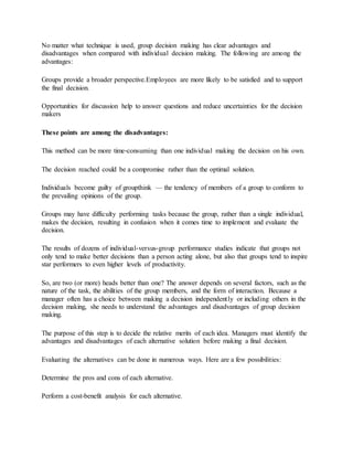 No matter what technique is used, group decision making has clear advantages and
disadvantages when compared with individual decision making. The following are among the
advantages:
Groups provide a broader perspective.Employees are more likely to be satisfied and to support
the final decision.
Opportunities for discussion help to answer questions and reduce uncertainties for the decision
makers
These points are among the disadvantages:
This method can be more time‐consuming than one individual making the decision on his own.
The decision reached could be a compromise rather than the optimal solution.
Individuals become guilty of groupthink — the tendency of members of a group to conform to
the prevailing opinions of the group.
Groups may have difficulty performing tasks because the group, rather than a single individual,
makes the decision, resulting in confusion when it comes time to implement and evaluate the
decision.
The results of dozens of individual‐versus‐group performance studies indicate that groups not
only tend to make better decisions than a person acting alone, but also that groups tend to inspire
star performers to even higher levels of productivity.
So, are two (or more) heads better than one? The answer depends on several factors, such as the
nature of the task, the abilities of the group members, and the form of interaction. Because a
manager often has a choice between making a decision independently or including others in the
decision making, she needs to understand the advantages and disadvantages of group decision
making.
The purpose of this step is to decide the relative merits of each idea. Managers must identify the
advantages and disadvantages of each alternative solution before making a final decision.
Evaluating the alternatives can be done in numerous ways. Here are a few possibilities:
Determine the pros and cons of each alternative.
Perform a cost‐benefit analysis for each alternative.
 