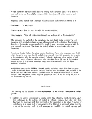 Weight each factor important in the decision, ranking each alternative relative to its ability to
meet each factor, and then multiply by a probability factor to provide a final value for each
alternative.
Regardless of the method used, a manager needs to evaluate each alternative in terms of its
Feasibility — Can it be done?
Effectiveness — How well does it resolve the problem situation?
Consequences — What will be its costs (financial and nonfinancial) to the organization?
After a manager has analyzed all the alternatives, she must decide on the best one. The best
alternative is the one that produces the most advantages and the fewest serious disadvantages.
Sometimes, the selection process can be fairly straightforward, such as the alternative with the
most pros and fewest cons. Other times, the optimal solution is a combination of several
alternatives.
Sometimes, though, the best alternative may not be obvious. That's when a manager must decide
which alternative is the most feasible and effective, coupled with which carries the lowest costs
to the organization. (See the preceding section.) Probability estimates, where analysis of each
alternative's chances of success takes place, often come into play at this point in the decision‐
making process. In those cases, a manager simply selects the alternative with the highest
probability of success.
Managers are paid to make decisions, but they are also paid to get results from these decisions.
Positive results must follow decisions. Everyone involved with the decision must know his or her
role in ensuring a successful outcome. To make certain that employees understand their roles,
managers must thoughtfully devise programs, procedures, rules, or policies to help aid them in
the problem‐solving process.
ANSWER 2
The following are the essential or basic requirements of an effective management control
system:
1. Suitable: The control system must be suitable for the kind of activity intended to serve. Apart
from differences in the systems of control in different business, they also vary from
department to department and from one level in the organization to the other. A system of
control useful at a higher level of management will be different in scope and nature from that
in use at the operative level. Several techniques are available for control purposes such
 
