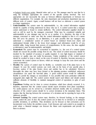 as budgets, break-even points, financial ratios and so on. The manager must be sure that he is
using the technique appropriate for control of the specific activity involved. The tool
appropriate are not necessarily the same as between different departments or between two
different organizations. For example, the sales department and production department may use
different tools of control. Again, a small business will not have as elaborate a control system
as a large organization.
2. Understandable: The system must be understandable, i.e., the control information supplied
should be capable of being understood by those who use it. A control system that a manager
cannot understand is bound to remain ineffective. The control information supplied should be
such as will be used by the managers concerned. What may be considered valuable and
understandable to one manager may not be so to another. It is, therefore, the duty of the
manager concerned to make sure that the control information supplied to him is of a nature
that will serve his purpose. As an illustration, it is quite possible that top managers may
understand a complicated system of control based on statistical break-even charts and
mathematical formula whilst to the lower level manager such information would be of very
doubtful utility, being beyond their powers of comprehension. In this sense, the data supplied
as information must be understandable and helpful.
3. Economical: The system must be economical in operation, i.e., the cost of a control system
should not exceed the possible savings from its use. The extent of control necessary should be
decided by the standard of accuracy or quality required. A very high degree or standard of
accuracy or quality may not really be-necessary. Undue complexity of the control system
should be avoided to keep a check on the costs of control. It, therefore, becomes necessary to
concentrate the control system on factors, which are strategic to keep the costs down and the
system economical.
4. Flexible: The system of control must be flexible, i.e. workable even if the plans have to be
changed. In case the control systems can work only on the basis of one specific plan, it
becomes useless if the plan breaks down and another has to be substituted. However
thoroughly the plans may have been formed or the planning premises established, unforeseen
circumstances can upset the best-laid plans. A good control system would be sufficiently
flexible to permit the changes so necessitated. It was possible that some particulars within the
managerial plan might fail. The control system should report such failures and should contain
sufficient elements of flexibility to maintain managerial control of operations in spite of such
failures.
5. Expeditious: Nothing can be done to correct deviations, which have already occurred. It is,
therefore, important that the control system should report deviations from plans expeditious.
No useful purpose can be served by a deviation detected months after its occurrence. The
objective of the control system should be to correct deviations in the immediate future. This
requires that the lime-lag between the occurrence of a deviation and its reporting be kept at the
minimum possible.
6. Forward Looking: The control system must, therefore, be forward looking, as the manager
canno1 control the past. In fact, the control system can at times be so devised as to anticipate
possible deviations, or problems. Thus deviations can be forecast so that corrections can be
incorporated even before the problem occurs. Cash forecasts and cash control is an example in
point where a financial manager can forecast the future cash requirements and provide for
them in advance.
 