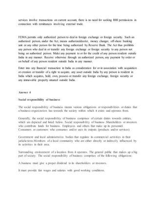 services involve transactions on current account, there is no need for seeking RBI permissions in
connection with remittances involving external trade.
FEMA permits only authorized person to deal in foreign exchange or foreign security. Such an
authorized person, under the Act, means authorizeddealer, money changer, off-shore banking
unit or any other person for the time being authorized by Reserve Bank. The Act thus prohibits
any person who deal in or transfer any foreign exchange or foreign security to any person not
being an authorized person. Make any payment to or for the credit of any person resident outside
India in any manner. Receive otherwise through an authorized person, any payment by order or
on behalf of any person resident outside India in any manner.
Enter into any financial transaction in India as consideration for or in association with acquisition
or creation or transfer of a right to acquire, any asset outside India by any person is resident in
India which acquires, hold, own, possess or transfer any foreign exchange, foreign security or
any immovable property situated outside India.
Answer 4
Social responsibility of business
The social responsibility of business means various obligations or responsibilities or duties that
a business-organization has towards the society within which it exists and operates from.
Generally, the social responsibility of business comprises of certain duties towards entities,
which are depicted and listed below. Social responsibility of business Shareholders or investors
who contribute funds for business. Employees and others that make up its personnel.
Consumers or customers who consumes and/or uses its outputs (products and/or services).
Government and local administrative bodies that regulate its commercial activities in their
jurisdictions.Members of a local community who are either directly or indirectly influenced by
its activities in their area.
Surrounding environment of a location from it operates. The general public that makes up a big
part of society. The social responsibility of business comprises of the following obligations:
A business must give a proper dividend to its shareholders or investors.
It must provide fair wages and salaries with good working conditions.
 