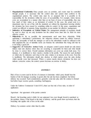 7. Organizational Conformity: Since people carry on activities, and events must be controlled
through people, it is necessary that the control data and system must conform to the
organizational pattern. The control data must be so prepared that it is possible to fix
responsibility for the deviations within the areas of accountability. For example, where factory
costs are accumulated in a manner other than on me basis of areas of responsibility, they may
lose much of their values as an instrument of control. In this case, the actual costs in a
department may be out of line with the standards set without the department knowing whether
the deviation has been caused by something within its control. In this sense, organization and
control are difficult to separate, being dependent on one another for effective management.
8. Indicative of Exceptions at Critical Points: The management principle of exception should
be used to show up not only deviations but the critical areas must also be fixed for most
effective control.
9. Objectivity: As far as possible, the measurements used must have objectivity. While
appraising a subordinate’s performance, the subjective element cannot be entirely removed.
Here the personality of both the manager as well as his subordinate would be reflected in the
final judgment.The use of indefinite terms can frustrate the subordinate like being told that he
is not doing a good job.
10. Suggestive of Corrective Action: Finally, an adequate control system should not only detect
failures must also disclose where they are occurring, is responsible for them and what should
be done to correct them. Overall summary information can cover up certain fault areas. For
instance, it is insufficient to show merely a decline in the profits. The reason for such declined
or which also be indicated, such drop in the sales volume or an increase in the costs. Even this
is insufficient. The information should also disclose in which market areas the sales decline
which specific costs had increased. Where a system merely detects deviations but does not
indicate corrective action, the control system becomes an exercise in futility.
ANSWER 3
Risk of loss is a term used in the law of contracts to determine which party should bear the
burden of risk for damage occurring to goods after the sale has been completed, but before
delivery has occurred. Such considerations generally come into play after the contract is formed
but before buyer receives goods, something bad happens.
Under the Uniform Commercial Code (UCC), there are four risk of loss rules, in order of
application:
Agreement - the agreement of the parties controls
Breach - the breaching party is liable for any uninsured loss even though breach is unrelated to
the problem. Hence, if the breach is the time of delivery, and the goods show up broken, then the
breaching rule applies risk of loss on the seller.
Delivery by common carrier other than by seller.
 