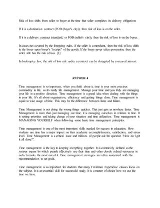 Risk of loss shifts from seller to buyer at the time that seller completes its delivery obligations
If it is a destination contract (FOB (buyer's city)), then risk of loss is on the seller.
If it is a delivery contract (standard, or FOB (seller's city)), then the risk of loss is on the buyer.
In cases not covered by the foregoing rules, if the seller is a merchant, then the risk of loss shifts
to the buyer upon buyer's "receipt" of the goods. If the buyer never takes possession, then the
seller still has the risk of loss. [1]
In bankruptcy law, the risk of loss rule under a contract can be abrogated by a secured interest.
ANSWER 4
Time management is so important; when you think about it, time is your most precious
commodity in life, so it's really life management. Manage your time and you truly are managing
your life in a positive direction. Time management is a grand idea when dealing with the things
in your life. It's all about organization, efficiency and getting things done. Time management is
equal to wise usage of time. This may be the difference between fame and failure.
Time Management is not doing the wrong things quicker. That just gets us nowhere faster. Time
Management is more than just managing our time; it is managing ourselves in relation to time. It
is setting priorities and taking charge of your situation and time utilization. Time management is
MANAGING YOURSELF when following some basic time management principles.
Time management is one of the most important skills needed for success in education. How
students use time has a major impact on their academic accomplishments, satisfaction, and stress
level. Time Management is a critical issue and millions of people ask the question "How do I get
it all done?".
Time management is the key to keeping everything together. It is commonly defined as the
various means by which people effectively use their time and other closely related resources in
order to make the most out of it. Time management strategies are often associated with the
recommendation to set goals.
Time management is so important for students that many Freshman Experience classes focus on
the subject. It is an essential skill for successful study. It is a matter of choice how we use the
time we have.
 