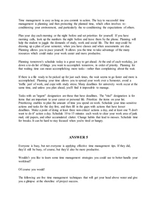 Time management is easy as long as you commit to action. The key to successful time
management is planning and then protecting the planned time, which often involves re-
conditioning your environment, and particularly the re-conditioning the expectations of others.
Plan your day each morning or the night before and set priorities for yourself. If you have
morning calls, look up the numbers the night before and leave them by the phone. Planning will
help the student to juggle the demands of study, work and social life. The first step could be
drawing up a plan of your semester, when you have classes and when assessments are due.
Planning allows you to pace yourself. It allows you the time to take advantage of the many
resources which could make your work easier and more productive.
Planning tomorrow's schedule today is a great way to get ahead. At the end of each workday, jot
down a to-do list of things you want to accomplish tomorrow, in order of priority. Planning for
that waiting time can mean accomplishing more tasks - rather than complaining about the wait.
If there is a file ready to be picked up for just such times, the wait seems to go faster and more is
accomplished. Planning your time allows you to spread your work over a Semester, avoid a
'traffic jam' of work, and cope with study stress. Many deadlines for university work occur at the
same time, and unless you plan ahead, you'll find it impossible to manage.
Tasks with an "urgent" designation are those that have deadlines. The "vital" designation is for
items that are important to your career or personal life. Prioritize the items on your list.
Prioritizing enables to plan the amount of time you spend on work. Schedule your time-sensitive
actions and tasks for the day first, and then fill in the gaps with actions that have looser
deadlines. Make a point of doing at least three non-critical actions a day, and at least one "I don't
want to do it" action a day. Schedule 10 to 15 minutes each week to clear your work area of junk
mail, old papers, and other accumulated clutter. Change habits that lead to messes. Schedule time
for breaks. It can be hard to stay focused when you're tired or hungry.
ANSWER 5
Everyone is busy, but not everyone is applying effective time management tips. If they did,
they’d still be busy, of course, but they’d also be more productive.
Wouldn’t you like to learn some time management strategies you could use to better handle your
workload?
Of course you would!
The following are five time management techniques that will get your head above water and give
you a glimpse at the shoreline of project success.
 