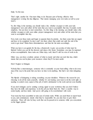 Daily To-Do Lists
That’s right, another list. One more thing to do. Because part of having effective time
management is doing the due diligence. That means managing your own tasks as well as your
team’s.
So, first thing in the morning you should make a list, whether on paper or with your task
management tool, and collect all the tasks that you want to accomplish that day. It sounds overly
simplistic, but you have to start somewhere. So, first thing is the morning you should make a list,
whether on paper or with your online project management tool, and collect all the tasks that you
want to accomplish that day.
Now, look over those tasks and begin to separate them by priority. Are there some that are urgent
and have to be completed by day’s end? Are there others that could wait until the end of the
week to get done? Make those determinations and then list the tasks accordingly.
What you have is an agenda for the day, a framework to give you an idea of what must be
finished before you can hit the showers and sleep a few hours. Sometimes you may be surprised
at how accomplishable these tasks are. Other days, well, there’ll still be a ton of work to do.
Either way, you have a realistic picture of what is crucial and what can wait that day, which
means that you can be place your resources where they’ll be most useful.
Don’t Neglect to Delegate
Nobody likes a micromanager, someone who is constantly on your back telling what to do every
step of the way to the point that you have no time to do anything. But that’s not what delegating
is.
The flipside of delegating is taking everything on your shoulders. Whatever the reason for you
choosing to do all the tasks yourselfs, whether it’s not trusting your team to do the work right or
needing to control every aspect of the job, it both’s detrimental to the work and not even feasible.
If you don’t delegate you’re sending a strong signal to your workforce that you don’t believe
they have the skills and experience to do the job you hired them for. That’s a surefire way to
erode loyalty and lose talent. And you’re still going to be overwhelmed with work.
Your team has been assembled to take care of certain tasks. While you need them to report back
to you, and communicate clearly what they’re responsible for, you also have to give them
autonomy. There will also be busy work that can be passed on to someone while you concentrate
on the bigger picture.
 