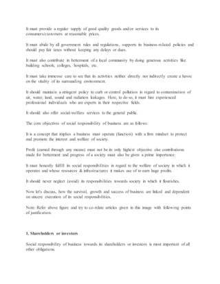 It must provide a regular supply of good quality goods and/or services to its
consumers/customers at reasonable prices.
It must abide by all government rules and regulations, supports its business-related policies and
should pay fair taxes without keeping any delays or dues.
It must also contribute in betterment of a local community by doing generous activities like
building schools, colleges, hospitals, etc.
It must take immense care to see that its activities neither directly nor indirectly create a havoc
on the vitality of its surrounding environment.
It should maintain a stringent policy to curb or control pollution in regard to contamination of
air, water, land, sound and radiation leakages. Here, to do so, it must hire experienced
professional individuals who are experts in their respective fields.
It should also offer social-welfare services to the general public.
The core objectives of social responsibility of business are as follows:
It is a concept that implies a business must operate (function) with a firm mindset to protect
and promote the interest and welfare of society.
Profit (earned through any means) must not be its only highest objective else contributions
made for betterment and progress of a society must also be given a prime importance.
It must honestly fulfill its social responsibilities in regard to the welfare of society in which it
operates and whose resources & infrastructures it makes use of to earn huge profits.
It should never neglect (avoid) its responsibilities towards society in which it flourishes.
Now let's discuss, how the survival, growth and success of business are linked and dependent
on sincere execution of its social responsibilities.
Note: Refer above figure and try to co-relate articles given in this image with following points
of justification.
1. Shareholders or investors
Social responsibility of business towards its shareholders or investors is most important of all
other obligations.
 