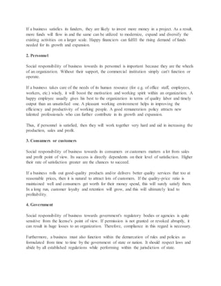 If a business satisfies its funders, they are likely to invest more money in a project. As a result,
more funds will flow in and the same can be utilized to modernize, expand and diversify the
existing activities on a larger scale. Happy financiers can fulfill the rising demand of funds
needed for its growth and expansion.
2. Personnel
Social responsibility of business towards its personnel is important because they are the wheels
of an organization. Without their support, the commercial institution simply can't function or
operate.
If a business takes care of the needs of its human resource (for e.g. of office staff, employees,
workers, etc.) wisely, it will boost the motivation and working spirit within an organization. A
happy employee usually gives his best to the organization in terms of quality labor and timely
output than an unsatisfied one. A pleasant working environment helps in improving the
efficiency and productivity of working people. A good remuneration policy attracts new
talented professionals who can further contribute in its growth and expansion.
Thus, if personnel is satisfied, then they will work together very hard and aid in increasing the
production, sales and profit.
3. Consumers or customers
Social responsibility of business towards its consumers or customers matters a lot from sales
and profit point of view. Its success is directly dependents on their level of satisfaction. Higher
their rate of satisfaction greater are the chances to succeed.
If a business rolls out good-quality products and/or delivers better quality services that too at
reasonable prices, then it is natural to attract lots of customers. If the quality-price ratio is
maintained well and consumers get worth for their money spend, this will surely satisfy them.
In a long run, customer loyalty and retention will grow, and this will ultimately lead to
profitability.
4. Government
Social responsibility of business towards government's regulatory bodies or agencies is quite
sensitive from the license's point of view. If permission is not granted or revoked abruptly, it
can result in huge losses to an organization. Therefore, compliance in this regard is necessary.
Furthermore, a business must also function within the demarcation of rules and policies as
formulated from time to time by the government of state or nation. It should respect laws and
abide by all established regulations while performing within the jurisdiction of state.
 