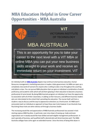 MBA Education Helpful in Grow Career
Opportunities - MBA Australia
An individual with an MBA Australia degree may continue to be business executive, Human
Resources management, marketing executive or maybe a Sales government. An MBA can open up a
completely new world of scenario for anyone who is willing to take a trip throughout the coaching
and obtain a class. You can pursue MBA education that can give an individual a combination of world
proficiency and academic skills which will aid them glowing in their education to become a business
professional of some breed. By doing MBA Australia program an individual can have the opportunity
to association with all of their classmates, in adding as their lecturers, and different business leaders
who are interrelated to the school that's providing the education. The course itself, will train a
student a way to discuss and the way to appearance selections as a frontrunner. An MBA won't
exclusively teach an individual an approach to have these own traits however it can illustrate how
flourishing these traits are when obvious all through a business leader.
The increasing would like and appreciation of MBA Australia professionals has assisted in kick-
starting copious MBA faculties. In particular, ever since dawn of easing up, trade and even
organization are in steady would like have skilled and well eligible management professionals. In
each specialty of business, well qualified staff is desired who will direct business well. The MBA
Australia colleges have come again an extended manner. Since the times of being little dozen in
 