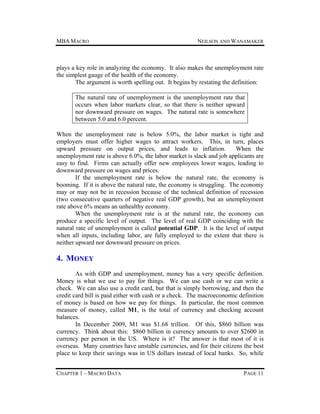 MBA MACRO

NEILSON AND WANAMAKER

plays a key role in analyzing the economy. It also makes the unemployment rate
the simplest gauge of the health of the economy.
The argument is worth spelling out. It begins by restating the definition:
The natural rate of unemployment is the unemployment rate that
occurs when labor markets clear, so that there is neither upward
nor downward pressure on wages. The natural rate is somewhere
between 5.0 and 6.0 percent.
When the unemployment rate is below 5.0%, the labor market is tight and
employers must offer higher wages to attract workers. This, in turn, places
upward pressure on output prices, and leads to inflation.
When the
unemployment rate is above 6.0%, the labor market is slack and job applicants are
easy to find. Firms can actually offer new employees lower wages, leading to
downward pressure on wages and prices.
If the unemployment rate is below the natural rate, the economy is
booming. If it is above the natural rate, the economy is struggling. The economy
may or may not be in recession because of the technical definition of recession
(two consecutive quarters of negative real GDP growth), but an unemployment
rate above 6% means an unhealthy economy.
When the unemployment rate is at the natural rate, the economy can
produce a specific level of output. The level of real GDP coinciding with the
natural rate of unemployment is called potential GDP. It is the level of output
when all inputs, including labor, are fully employed to the extent that there is
neither upward nor downward pressure on prices.

4. MONEY
As with GDP and unemployment, money has a very specific definition.
Money is what we use to pay for things. We can use cash or we can write a
check. We can also use a credit card, but that is simply borrowing, and then the
credit card bill is paid either with cash or a check. The macroeconomic definition
of money is based on how we pay for things. In particular, the most common
measure of money, called M1, is the total of currency and checking account
balances.
In December 2009, M1 was $1.68 trillion. Of this, $860 billion was
currency. Think about this: $860 billion in currency amounts to over $2600 in
currency per person in the US. Where is it? The answer is that most of it is
overseas. Many countries have unstable currencies, and for their citizens the best
place to keep their savings was in US dollars instead of local banks. So, while
CHAPTER 1 – MACRO DATA

PAGE 11

 