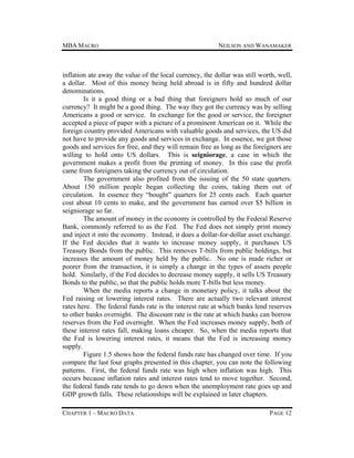 MBA MACRO

NEILSON AND WANAMAKER

inflation ate away the value of the local currency, the dollar was still worth, well,
a dollar. Most of this money being held abroad is in fifty and hundred dollar
denominations.
Is it a good thing or a bad thing that foreigners hold so much of our
currency? It might be a good thing. The way they got the currency was by selling
Americans a good or service. In exchange for the good or service, the foreigner
accepted a piece of paper with a picture of a prominent American on it. While the
foreign country provided Americans with valuable goods and services, the US did
not have to provide any goods and services in exchange. In essence, we got those
goods and services for free, and they will remain free as long as the foreigners are
willing to hold onto US dollars. This is seigniorage, a case in which the
government makes a profit from the printing of money. In this case the profit
came from foreigners taking the currency out of circulation.
The government also profited from the issuing of the 50 state quarters.
About 150 million people began collecting the coins, taking them out of
circulation. In essence they “bought” quarters for 25 cents each. Each quarter
cost about 10 cents to make, and the government has earned over $5 billion in
seigniorage so far.
The amount of money in the economy is controlled by the Federal Reserve
Bank, commonly referred to as the Fed. The Fed does not simply print money
and inject it into the economy. Instead, it does a dollar-for-dollar asset exchange.
If the Fed decides that it wants to increase money supply, it purchases US
Treasury Bonds from the public. This removes T-bills from public holdings, but
increases the amount of money held by the public. No one is made richer or
poorer from the transaction, it is simply a change in the types of assets people
hold. Similarly, if the Fed decides to decrease money supply, it sells US Treasury
Bonds to the public, so that the public holds more T-bills but less money.
When the media reports a change in monetary policy, it talks about the
Fed raising or lowering interest rates. There are actually two relevant interest
rates here. The federal funds rate is the interest rate at which banks lend reserves
to other banks overnight. The discount rate is the rate at which banks can borrow
reserves from the Fed overnight. When the Fed increases money supply, both of
these interest rates fall, making loans cheaper. So, when the media reports that
the Fed is lowering interest rates, it means that the Fed is increasing money
supply.
Figure 1.5 shows how the federal funds rate has changed over time. If you
compare the last four graphs presented in this chapter, you can note the following
patterns. First, the federal funds rate was high when inflation was high. This
occurs because inflation rates and interest rates tend to move together. Second,
the federal funds rate tends to go down when the unemployment rate goes up and
GDP growth falls. These relationships will be explained in later chapters.
CHAPTER 1 – MACRO DATA

PAGE 12

 