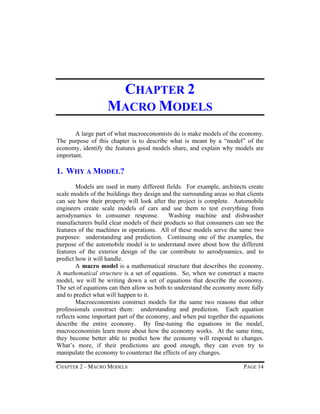 CHAPTER 2
MACRO MODELS
A large part of what macroeconomists do is make models of the economy.
The purpose of this chapter is to describe what is meant by a “model” of the
economy, identify the features good models share, and explain why models are
important.

1. WHY A MODEL?
Models are used in many different fields. For example, architects create
scale models of the buildings they design and the surrounding areas so that clients
can see how their property will look after the project is complete. Automobile
engineers create scale models of cars and use them to test everything from
aerodynamics to consumer response.
Washing machine and dishwasher
manufacturers build clear models of their products so that consumers can see the
features of the machines in operations. All of these models serve the same two
purposes: understanding and prediction. Continuing one of the examples, the
purpose of the automobile model is to understand more about how the different
features of the exterior design of the car contribute to aerodynamics, and to
predict how it will handle.
A macro model is a mathematical structure that describes the economy.
A mathematical structure is a set of equations. So, when we construct a macro
model, we will be writing down a set of equations that describe the economy.
The set of equations can then allow us both to understand the economy more fully
and to predict what will happen to it.
Macroeconomists construct models for the same two reasons that other
professionals construct them: understanding and prediction. Each equation
reflects some important part of the economy, and when put together the equations
describe the entire economy. By fine-tuning the equations in the model,
macroeconomists learn more about how the economy works. At the same time,
they become better able to predict how the economy will respond to changes.
What’s more, if their predictions are good enough, they can even try to
manipulate the economy to counteract the effects of any changes.
CHAPTER 2 – MACRO MODELS

PAGE 14

 