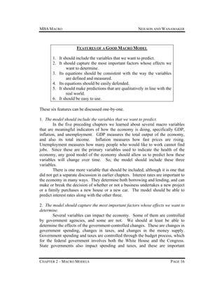 MBA MACRO

NEILSON AND WANAMAKER

FEATURES OF A GOOD MACRO MODEL
1. It should include the variables that we want to predict.
2. It should capture the most important factors whose effects we
want to determine.
3. Its equations should be consistent with the way the variables
are defined and measured.
4. Its equations should be easily defended.
5. It should make predictions that are qualitatively in line with the
real world.
6. It should be easy to use.
These six features can be discussed one-by-one.
1. The model should include the variables that we want to predict.
In the five preceding chapters we learned about several macro variables
that are meaningful indicators of how the economy is doing, specifically GDP,
inflation, and unemployment. GDP measures the total output of the economy,
and also its total income. Inflation measures how fast prices are rising.
Unemployment measures how many people who would like to work cannot find
jobs. Since these are the primary variables used to indicate the health of the
economy, any good model of the economy should allow us to predict how these
variables will change over time. So, the model should include these three
variables.
There is one more variable that should be included, although it is one that
did not get a separate discussion in earlier chapters. Interest rates are important to
the economy in many ways. They determine both borrowing and lending, and can
make or break the decision of whether or not a business undertakes a new project
or a family purchases a new house or a new car. The model should be able to
predict interest rates along with the other three.
2. The model should capture the most important factors whose effects we want to
determine.
Several variables can impact the economy. Some of them are controlled
by government agencies, and some are not. We should at least be able to
determine the effects of the government-controlled changes. These are changes in
government spending, changes in taxes, and changes in the money supply.
Government spending and taxes are controlled through the budget process, which
for the federal government involves both the White House and the Congress.
State governments also impact spending and taxes, and these are important

CHAPTER 2 – MACRO MODELS

PAGE 16

 