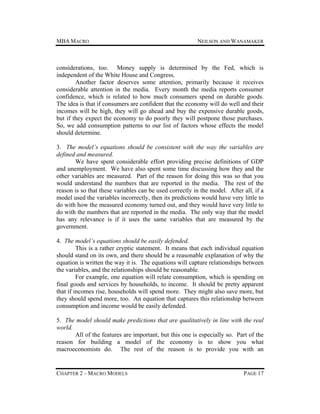 MBA MACRO

NEILSON AND WANAMAKER

considerations, too. Money supply is determined by the Fed, which is
independent of the White House and Congress.
Another factor deserves some attention, primarily because it receives
considerable attention in the media. Every month the media reports consumer
confidence, which is related to how much consumers spend on durable goods.
The idea is that if consumers are confident that the economy will do well and their
incomes will be high, they will go ahead and buy the expensive durable goods,
but if they expect the economy to do poorly they will postpone those purchases.
So, we add consumption patterns to our list of factors whose effects the model
should determine.
3. The model’s equations should be consistent with the way the variables are
defined and measured.
We have spent considerable effort providing precise definitions of GDP
and unemployment. We have also spent some time discussing how they and the
other variables are measured. Part of the reason for doing this was so that you
would understand the numbers that are reported in the media. The rest of the
reason is so that these variables can be used correctly in the model. After all, if a
model used the variables incorrectly, then its predictions would have very little to
do with how the measured economy turned out, and they would have very little to
do with the numbers that are reported in the media. The only way that the model
has any relevance is if it uses the same variables that are measured by the
government.
4. The model’s equations should be easily defended.
This is a rather cryptic statement. It means that each individual equation
should stand on its own, and there should be a reasonable explanation of why the
equation is written the way it is. The equations will capture relationships between
the variables, and the relationships should be reasonable.
For example, one equation will relate consumption, which is spending on
final goods and services by households, to income. It should be pretty apparent
that if incomes rise, households will spend more. They might also save more, but
they should spend more, too. An equation that captures this relationship between
consumption and income would be easily defended.
5. The model should make predictions that are qualitatively in line with the real
world.
All of the features are important, but this one is especially so. Part of the
reason for building a model of the economy is to show you what
macroeconomists do. The rest of the reason is to provide you with an

CHAPTER 2 – MACRO MODELS

PAGE 17

 