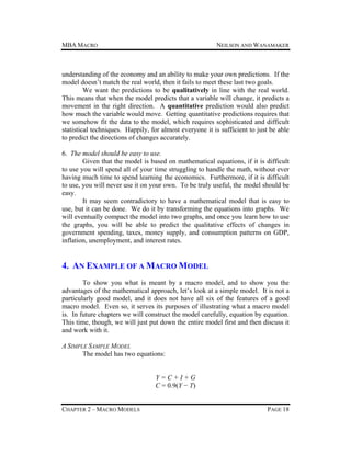 MBA MACRO

NEILSON AND WANAMAKER

understanding of the economy and an ability to make your own predictions. If the
model doesn’t match the real world, then it fails to meet these last two goals.
We want the predictions to be qualitatively in line with the real world.
This means that when the model predicts that a variable will change, it predicts a
movement in the right direction. A quantitative prediction would also predict
how much the variable would move. Getting quantitative predictions requires that
we somehow fit the data to the model, which requires sophisticated and difficult
statistical techniques. Happily, for almost everyone it is sufficient to just be able
to predict the directions of changes accurately.
6. The model should be easy to use.
Given that the model is based on mathematical equations, if it is difficult
to use you will spend all of your time struggling to handle the math, without ever
having much time to spend learning the economics. Furthermore, if it is difficult
to use, you will never use it on your own. To be truly useful, the model should be
easy.
It may seem contradictory to have a mathematical model that is easy to
use, but it can be done. We do it by transforming the equations into graphs. We
will eventually compact the model into two graphs, and once you learn how to use
the graphs, you will be able to predict the qualitative effects of changes in
government spending, taxes, money supply, and consumption patterns on GDP,
inflation, unemployment, and interest rates.

4. AN EXAMPLE OF A MACRO MODEL
To show you what is meant by a macro model, and to show you the
advantages of the mathematical approach, let’s look at a simple model. It is not a
particularly good model, and it does not have all six of the features of a good
macro model. Even so, it serves its purposes of illustrating what a macro model
is. In future chapters we will construct the model carefully, equation by equation.
This time, though, we will just put down the entire model first and then discuss it
and work with it.
A SIMPLE SAMPLE MODEL
The model has two equations:
Y=C+I+G
C = 0.9(Y − T)
CHAPTER 2 – MACRO MODELS

PAGE 18

 