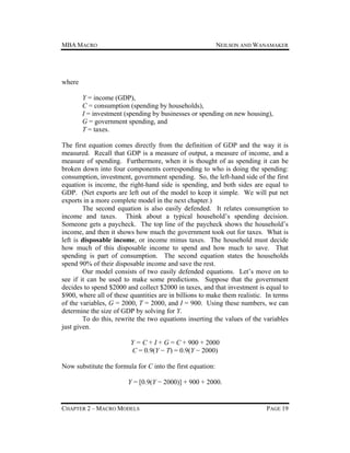 MBA MACRO

NEILSON AND WANAMAKER

where
Y = income (GDP),
C = consumption (spending by households),
I = investment (spending by businesses or spending on new housing),
G = government spending, and
T = taxes.
The first equation comes directly from the definition of GDP and the way it is
measured. Recall that GDP is a measure of output, a measure of income, and a
measure of spending. Furthermore, when it is thought of as spending it can be
broken down into four components corresponding to who is doing the spending:
consumption, investment, government spending. So, the left-hand side of the first
equation is income, the right-hand side is spending, and both sides are equal to
GDP. (Net exports are left out of the model to keep it simple. We will put net
exports in a more complete model in the next chapter.)
The second equation is also easily defended. It relates consumption to
income and taxes. Think about a typical household’s spending decision.
Someone gets a paycheck. The top line of the paycheck shows the household’s
income, and then it shows how much the government took out for taxes. What is
left is disposable income, or income minus taxes. The household must decide
how much of this disposable income to spend and how much to save. That
spending is part of consumption. The second equation states the households
spend 90% of their disposable income and save the rest.
Our model consists of two easily defended equations. Let’s move on to
see if it can be used to make some predictions. Suppose that the government
decides to spend $2000 and collect $2000 in taxes, and that investment is equal to
$900, where all of these quantities are in billions to make them realistic. In terms
of the variables, G = 2000, T = 2000, and I = 900. Using these numbers, we can
determine the size of GDP by solving for Y.
To do this, rewrite the two equations inserting the values of the variables
just given.
Y = C + I + G = C + 900 + 2000
C = 0.9(Y − T) = 0.9(Y − 2000)
Now substitute the formula for C into the first equation:
Y = [0.9(Y − 2000)] + 900 + 2000.

CHAPTER 2 – MACRO MODELS

PAGE 19

 
