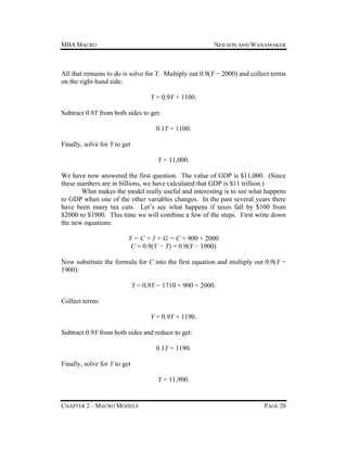 MBA MACRO

NEILSON AND WANAMAKER

All that remains to do is solve for Y. Multiply out 0.9(Y − 2000) and collect terms
on the right-hand side:
Y = 0.9Y + 1100.
Subtract 0.9Y from both sides to get:
0.1Y = 1100.
Finally, solve for Y to get
Y = 11,000.
We have now answered the first question. The value of GDP is $11,000. (Since
these numbers are in billions, we have calculated that GDP is $11 trillion.)
What makes the model really useful and interesting is to see what happens
to GDP when one of the other variables changes. In the past several years there
have been many tax cuts. Let’s see what happens if taxes fall by $100 from
$2000 to $1900. This time we will combine a few of the steps. First write down
the new equations:
Y = C + I + G = C + 900 + 2000
C = 0.9(Y − T) = 0.9(Y − 1900)
Now substitute the formula for C into the first equation and multiply out 0.9(Y −
1900):
Y = 0.9Y − 1710 + 900 + 2000.
Collect terms:
Y = 0.9Y + 1190.
Subtract 0.9Y from both sides and reduce to get:
0.1Y = 1190.
Finally, solve for Y to get
Y = 11,900.

CHAPTER 2 – MACRO MODELS

PAGE 20

 