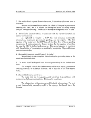 MBA MACRO

NEILSON AND WANAMAKER

2. The model should capture the most important factors whose effects we want to
determine.
We can use the model to determine the effects of changes in government
spending and taxes, but it is useless for finding the effects of money supply
changes, among other things. The model is incomplete along these lines, as well.
3. The model’s equations should be consistent with the way the variables are
defined and measured.
As explained in Chapter 1, GDP has four spending components:
consumption, investment, government spending, and net exports. The first
equation of the model says that GDP has only the first three of these spending
components. It omits net exports. Except for this, the first equation is based on
the way that GDP is defined and measured. The second equation is consistent
with the definition of consumption as spending by households. The model comes
close on this criterion.
4. The model’s equations should be easily defended.
We defended the two equations immediately after presenting them, so the
model also has this feature.
5. The model should make predictions that are qualitatively in line with the real
world.
The examples showed that GDP increases when taxes are cut, government
spending increases, or investment increases. All of these are in line with the real
world.
6. The model should be easy to use.
The model only has two equations, and we solved it several times with
some simple algebraic manipulations. The model is easy to use.
The only problem with our simple model is that it is incomplete. The next
several chapters build a complete model of the economy that has all six of the
features.

CHAPTER 2 – MACRO MODELS

PAGE 23

 