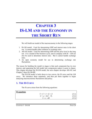 CHAPTER 3
IS-LM AND THE ECONOMY IN
THE SHORT RUN
We will build our model of the macroeconomy in the following stages:
1. IS-LM model: Used for determining GDP and interest rates in the short
run. It cannot handle either inflation or exchange rates.
2. AD-AS model: Used for determining GDP and the price level in the long
run. It is a model of the business cycle, and in company with IS – LM can
also be used to determine interest rates. But it cannot handle exchange
rates.
3. An open economy model for use in determining exchange rate
fluctuations.
The reason for building the model in stages is that each component has its own
interest, and separating the full model into components makes it easier to digest.
This chapter develops the IS-LM model, the next chapter develops AD-AS, and
Chapter 5 does IS-LM-BP.
The IS-LM model is boils down to two curves, the IS curve and the LM
curve. We introduce them separately, and then put them together to begin
analyzing macroeconomic fluctuations and policy.

1. THE IS CURVE
The IS curve arises from the following equations:
IS equations
Y=C+I+G+X
C = a + b(Y – T)
I = e – dR

CHAPTER 3 – IS-LM

(3.1)
(3.2)
(3.3)

PAGE 24

 