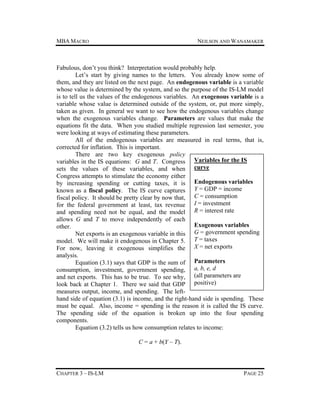 MBA MACRO

NEILSON AND WANAMAKER

Fabulous, don’t you think? Interpretation would probably help.
Let’s start by giving names to the letters. You already know some of
them, and they are listed on the next page. An endogenous variable is a variable
whose value is determined by the system, and so the purpose of the IS-LM model
is to tell us the values of the endogenous variables. An exogenous variable is a
variable whose value is determined outside of the system, or, put more simply,
taken as given. In general we want to see how the endogenous variables change
when the exogenous variables change. Parameters are values that make the
equations fit the data. When you studied multiple regression last semester, you
were looking at ways of estimating these parameters.
All of the endogenous variables are measured in real terms, that is,
corrected for inflation. This is important.
There are two key exogenous policy
variables in the IS equations: G and T. Congress Variables for the IS
sets the values of these variables, and when curve
Congress attempts to stimulate the economy either
by increasing spending or cutting taxes, it is Endogenous variables
known as a fiscal policy. The IS curve captures Y = GDP = income
fiscal policy. It should be pretty clear by now that, C = consumption
for the federal government at least, tax revenue I = investment
and spending need not be equal, and the model R = interest rate
allows G and T to move independently of each
Exogenous variables
other.
Net exports is an exogenous variable in this G = government spending
model. We will make it endogenous in Chapter 5. T = taxes
For now, leaving it exogenous simplifies the X = net exports
analysis.
Equation (3.1) says that GDP is the sum of Parameters
consumption, investment, government spending, a, b, e, d
and net exports. This has to be true. To see why, (all parameters are
look back at Chapter 1. There we said that GDP positive)
measures output, income, and spending. The lefthand side of equation (3.1) is income, and the right-hand side is spending. These
must be equal. Also, income = spending is the reason it is called the IS curve.
The spending side of the equation is broken up into the four spending
components.
Equation (3.2) tells us how consumption relates to income:
C = a + b(Y – T).

CHAPTER 3 – IS-LM

PAGE 25

 